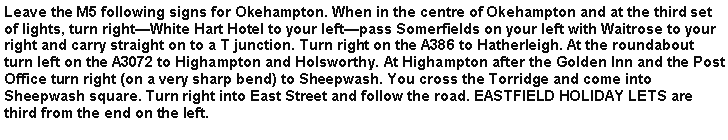 Text Box: Leave the M5 following signs for Okehampton. When in the centre of Okehampton and at the third set of lights, turn rightWhite Hart Hotel to your leftpass Somerfields on your left with Waitrose to your right and carry straight on to a T junction. Turn right on the A386 to Hatherleigh. At the roundabout turn left on the A3072 to Highampton and Holsworthy. At Highampton after the Golden Inn and the Post Office turn right (on a very sharp bend) to Sheepwash. You cross the Torridge and come into Sheepwash square. Turn right into East Street and follow the road. EASTFIELD HOLIDAY LETS are third from the end on the left.